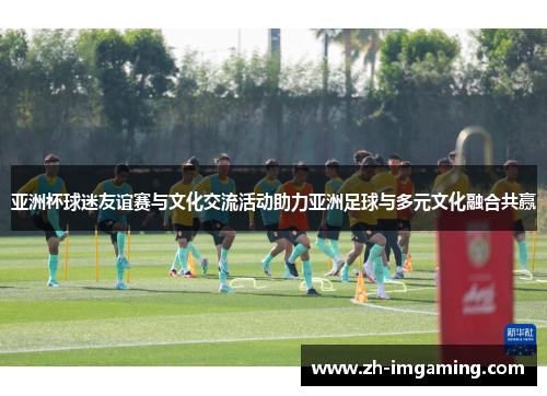 亚洲杯球迷友谊赛与文化交流活动助力亚洲足球与多元文化融合共赢