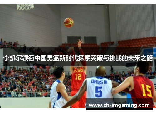 李凯尔领衔中国男篮新时代探索突破与挑战的未来之路