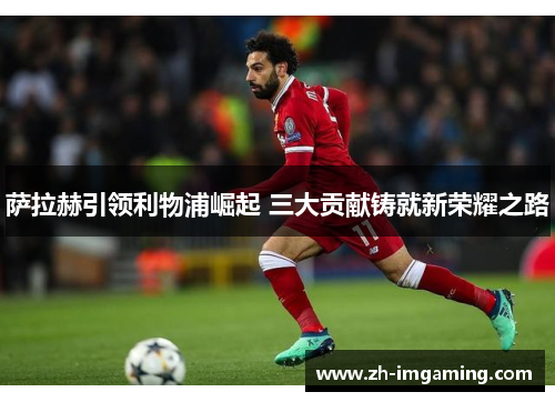萨拉赫引领利物浦崛起 三大贡献铸就新荣耀之路